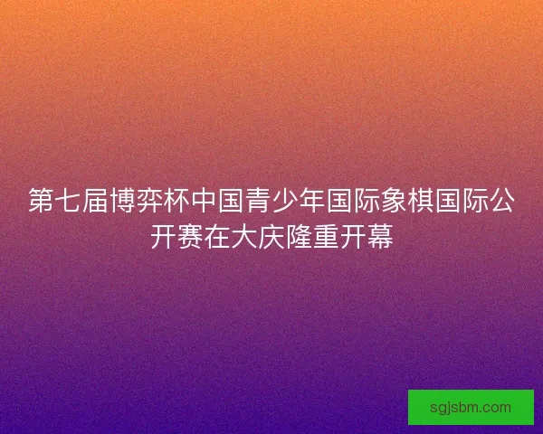 第七届博弈杯中国青少年国际象棋国际公开赛在大庆隆重开幕