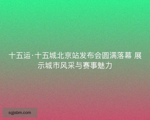 十五运·十五城北京站发布会圆满落幕 展示城市风采与赛事魅力