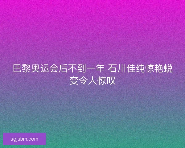 巴黎奥运会后不到一年 石川佳纯惊艳蜕变令人惊叹