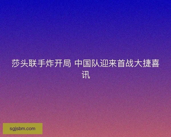 莎头联手炸开局 中国队迎来首战大捷喜讯
