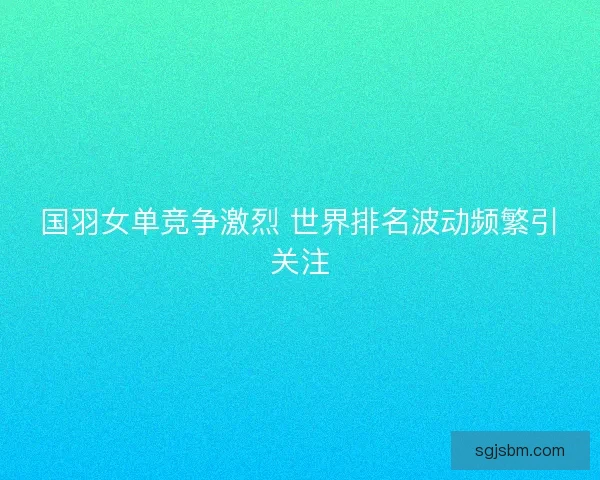 国羽女单竞争激烈 世界排名波动频繁引关注